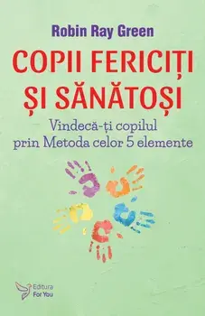Copii fericiti si sanatosi. Vindeca-ti copilul prin Metoda celor 5 elemente/Robin-Ray Green
