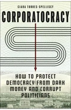 Corporatocracy: How to Protect Democracy from Dark Money and Corrupt Politicians - Ciara Torres-spelliscy