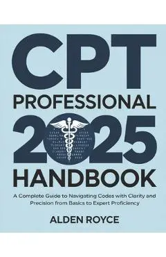 CPT Professional 2025 Handbook: A Complete Guide to Navigating Codes with Clarity and Precision From Basics to Expert Proficiency - Alden Royce
