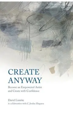 Create Anyway: Become an Empowered Artist and Create with Confidence - David Limrite