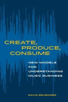 Create, Produce, Consume: New Models for Understanding Music Business, Paperback/David Bruenger