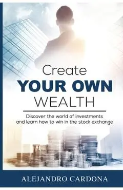 Create Your Own Wealth: Discover the World of Investments and Learn How to Win in the Stock Exchange - Alejandro Cardona