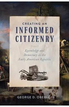 Creating an Informed Citizenry: Knowledge and Democracy in the Early American Republic - George D. Oberle