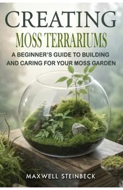 Creating Moss Terrariums: A Beginner's Guide to Building and Caring for Your Moss Garden - Maxwell Steinbeck