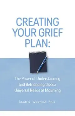 Creating Your Grief Plan: The Power of Understanding and Befriending the Six Universal Needs of Mourning - Alan Wolfelt