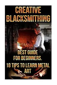 Creative Blacksmithing Best Guide for Beginners. 18 Tips to Learn Metal Art: (Blacksmith, How to Blacksmith, How to Blacksmithing, Metal Work, Knife M, Paperback/David Black