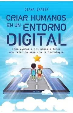 Criar Humanos En Un Entorno Digital: Cómo Ayudar a Los Niños a Tener Una Relación Sana Con La Tecnología - Diana Graber