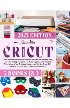 Cricut 5 in 1: The Ultimate Beginner's Guide to Mastering Cricut, with Tips and Tricks to Create Your Profitable Project Ideas. The N - Sonia Allen