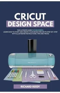 Cricut Design Space: The Ultimate Guide for Beginners, Learn How To Start and Create Your Design Projects Step-by-Step With Illustrated Ins - Richard Reedy
