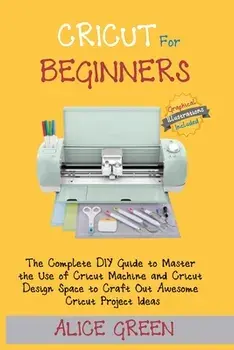 Cricut for Beginners: The Complete DIY Guide to Master the Use of Cricut Machine and Cricut Design Space to Craft Out Awesome Cricut Project/Alice Green