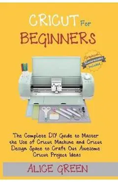 Cricut for Beginners: The Complete DIY Guide to Master the Use of Cricut Machine and Cricut Design Space to Craft Out Awesome Cricut Project - Alice Green