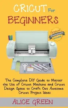 Cricut for Beginners: The Complete DIY Guide to Master the Use of Cricut Machine and Cricut Design Space to Craft Out Awesome Cricut Project/Alice Green