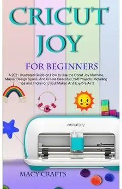 Cricut Joy for Beginners: A 2021 Illustrated Guide on How to Use the Cricut Joy Machine, Master Design Space, And Create Beautiful Craft Project - Macy Craft