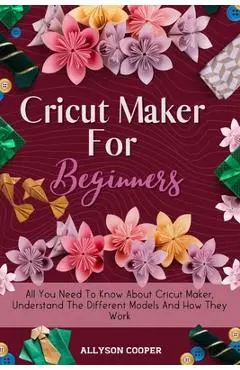 Cricut Maker For Beginners: All You Need To Know About Cricut Maker, Understand The Different Models And How They Work - Allyson Cooper