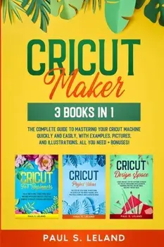 Cricut Maker: The Complete Guide to Mastering Your Cricut Machine Quickly and Easily, With Examples, Pictures, and Illustrations. Al/Paul S. Leland