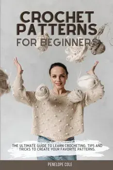 Crochet Patterns for Beginners: The Ultimate Guide to Learn Crocheting. Tips and Tricks to Create Your Favorite Patterns/Penelope Cole