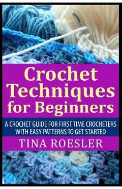 Crochet Techniques for Beginners: A Crochet Guide For First Time Crocheters with Easy Patterns to get Started - Tina Roesler