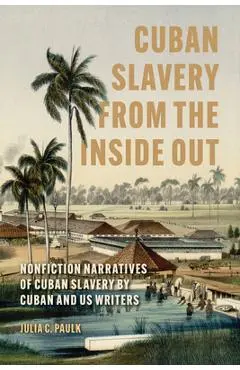 Cuban Slavery from the Inside Out: Nonfiction Narratives of Cuban Slavery by Cuban and Us Writers - Julia C. Paulk