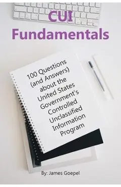 CUI Fundamentals: 100 Questions (and Answers) About the United States Government's Controlled Unclassified Information Program - James Goepel