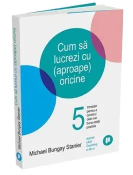 Cum sa lucrezi cu (aproape) oricine. 5 intrebari pentru a construi cele mai bune relatii posibile/Michael Bungay Stanier
