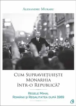 Cum supravietuieste monarhia intr-o republica? Regele Mihai, romanii si regalitatea dupa 1989/Alexandru Muraru