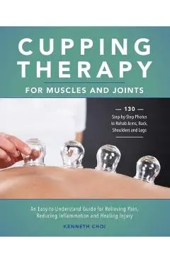 Cupping Therapy for Muscles and Joints: An Easy-To-Understand Guide for Relieving Pain, Reducing Inflammation and Healing Injury - Kenneth Choi