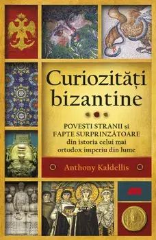 Curiozitati bizantine. Povesti stranii si fapte surprinzatoare din istoria celui mai ortodox imperiu din lume/Anthony Kaldellis