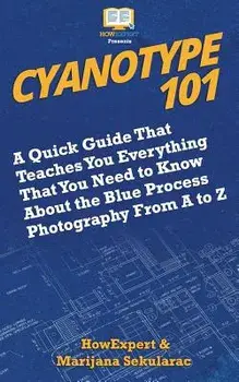 Cyanotype 101: A Quick Guide That Teaches You Everything That You Need to Know About the Blue Photography Process From A to Z, Paperback/Marijana Sekularac