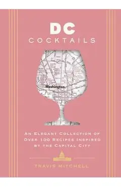 D.C. Cocktails: An Elegant Collection of Over 100 Recipes Inspired by the U.S. Capital - Travis Mitchell