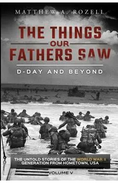 D-Day and Beyond: The Things Our Fathers Saw-The Untold Stories of the World War II Generation-Volume V - Matthew A. Rozell