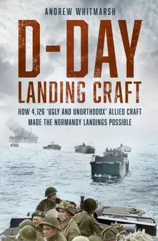 D-Day Landing Craft. How 4,126 ‘Ugly and Unorthodox’ Allied Craft made the Normandy Landings Possible, Hardback/Andrew Whitmarsh