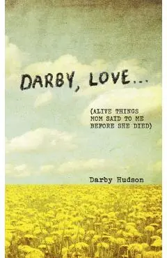 Darby, Love . . .: (Alive Things Mom Said to Me Before She Died) - Darby Hudson