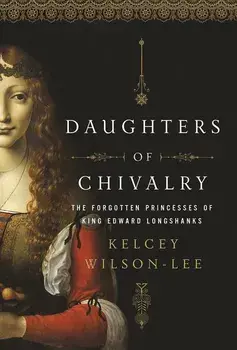 Daughters of Chivalry: The Forgotten Children of King Edward Longshanks, Hardcover/Kelcey Wilson-Lee