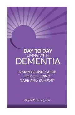 Day-To-Day: Living with Dementia: A Mayo Clinic Guide for Offering Care and Support - Angela Lunde