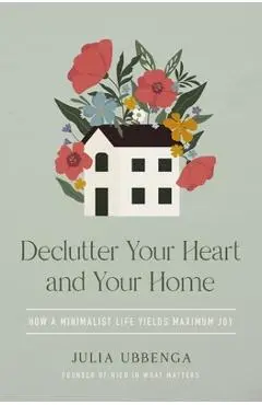 Declutter Your Heart and Your Home: How a Minimalist Life Yields Maximum Joy - Julia Ubbenga