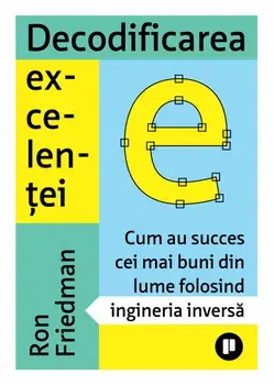 Decodificarea excelentei. Cum au succes cei mai buni din lume folosind ingineria inversa/Ron Friedman