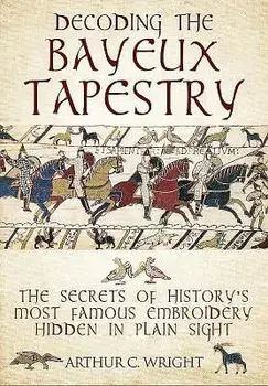 Decoding the Bayeux Tapestry: The Secrets of History's Most Famous Embriodery Hidden in Plain Sight, Hardcover/Arthur Colin Wright