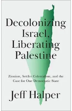 Decolonizing Israel, Liberating Palestine: Zionism, Settler Colonialism, and the Case for One Democratic State - Jeff Halper