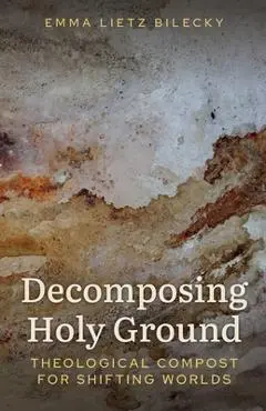 Decomposing Holy Ground: Theological Compost for Shifting Worlds - Emma Lietz Bilecky