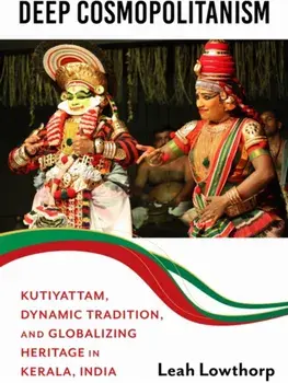 Deep Cosmopolitanism. Kutiyattam, Dynamic Tradition, and Globalizing Heritage in Kerala, India, Hardback/Leah Lowthorp