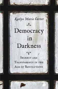 Democracy in Darkness. Secrecy and Transparency in the Age of Revolutions, Hardback/Katlyn Marie Carter