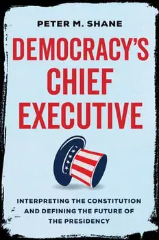 Democracy's Chief Executive. Interpreting the Constitution and Defining the Future of the Presidency, Hardback/Peter M Shane