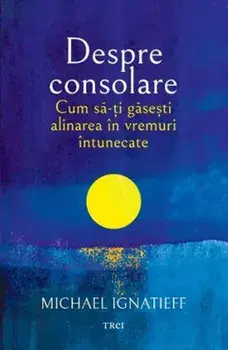 Despre consolare. Cum sa-ti gasesti alinarea in vremuri intunecate/Michael Ignatieff
