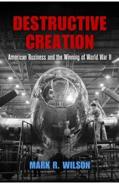 Destructive Creation: American Business and the Winning of World War II - Mark R. Wilson