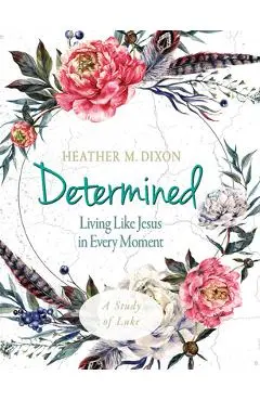 Determined - Women's Bible Study Participant Workbook: Living Like Jesus in Every Moment - Heather M. Dixon