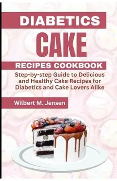 Diabetes Cake Recipes Cookbook: Step by step guide Delicious and Healthy Cake Recipes for Diabetics and Cake Lovers Alike - Wilbert M. Jensen