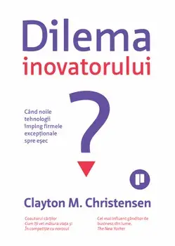 Dilema inovatorului. Cand noile tehnologii imping firmele exceptionale spre esec/Clayton M. Christensen
