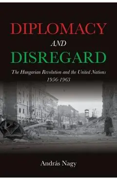 Diplomacy and Disregard: The Hungarian Revolution and the United Nations 1956-1963 - András Nagy