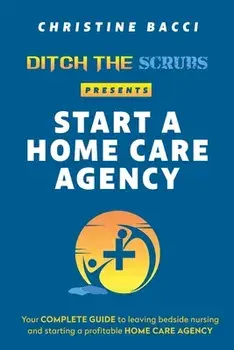 Ditch the Scrubs Presents Start a Homecare Agency: Your Complete Guide to Leaving Bedside Nursing and Starting a Profitable Home Care Agency/Christine Bacci