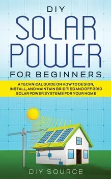DIY Solar Power for Beginners, a Technical Guide on How to Design, Install, and Maintain Grid-Tied and Off-Grid Solar Power Systems for Your Home, Paperback/Diy Source